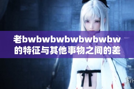 老bwbwbwbwbwbwbw的特征与其他事物之间的差异究竟是什么呢