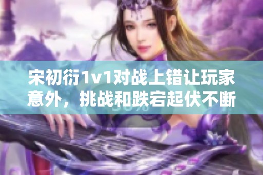 宋初衍1v1对战上错让玩家意外，挑战和跌宕起伏不断引发热议