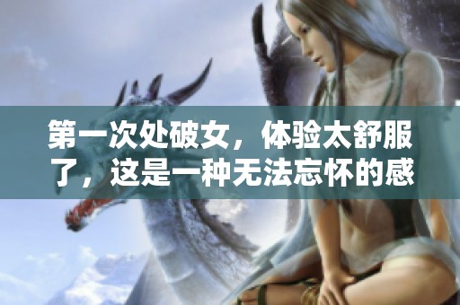 第一次处破女，体验太舒服了，这是一种无法忘怀的感觉