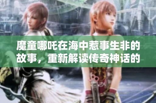 魔童哪吒在海中惹事生非的故事，重新解读传奇神话的精彩篇章