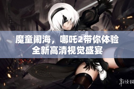 魔童闹海，哪吒2带你体验全新高清视觉盛宴