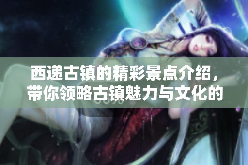 西递古镇的精彩景点介绍，带你领略古镇魅力与文化的独特风情