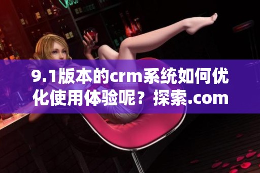 9.1版本的crm系统如何优化使用体验呢？探索.com带来的新功能和便利吧！