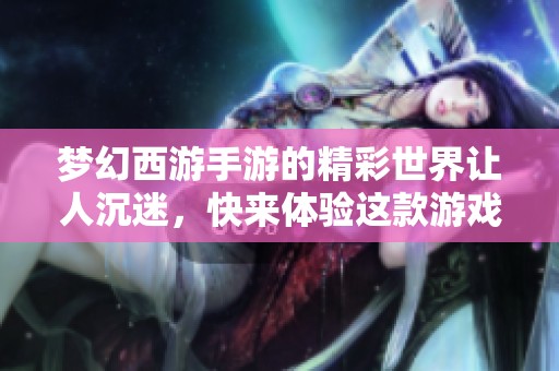 梦幻西游手游的精彩世界让人沉迷，快来体验这款游戏的魅力与乐趣！