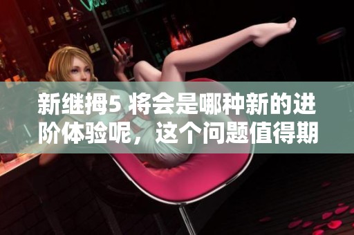 新继拇5 将会是哪种新的进阶体验呢，这个问题值得期待和探讨。