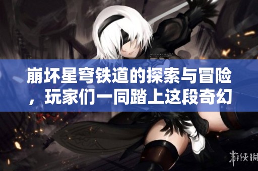 崩坏星穹铁道的探索与冒险，玩家们一同踏上这段奇幻旅程