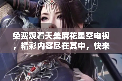 免费观看天美麻花星空电视，精彩内容尽在其中，快来一起体验吧！