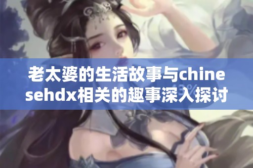 老太婆的生活故事与chinesehdx相关的趣事深入探讨