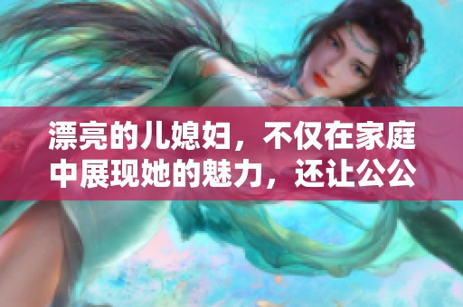 漂亮的儿媳妇，不仅在家庭中展现她的魅力，还让公公感到骄傲和开心