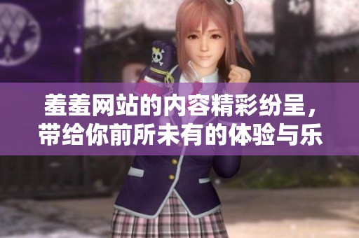 羞羞网站的内容精彩纷呈，带给你前所未有的体验与乐趣。
