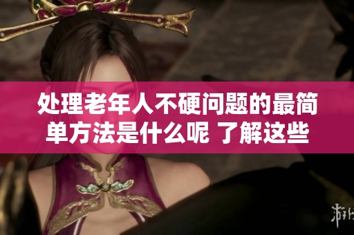 处理老年人不硬问题的最简单方法是什么呢 了解这些有效的解决方案