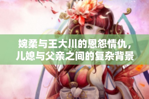 婉柔与王大川的恩怨情仇，儿媳与父亲之间的复杂背景故事