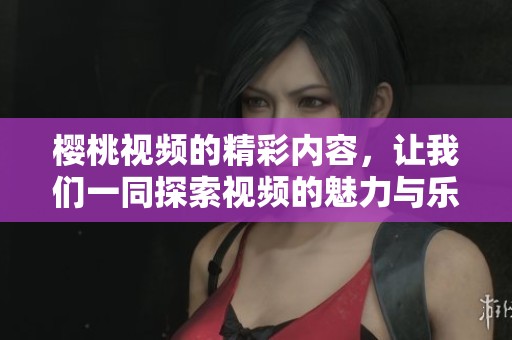 樱桃视频的精彩内容，让我们一同探索视频的魅力与乐趣吧