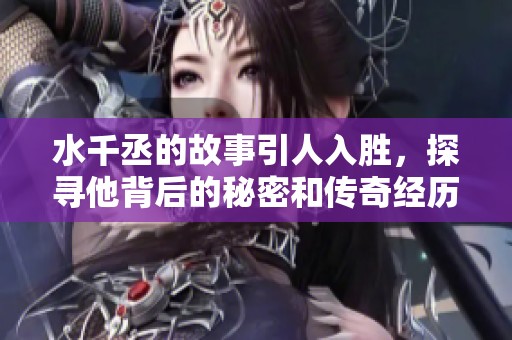 水千丞的故事引人入胜，探寻他背后的秘密和传奇经历