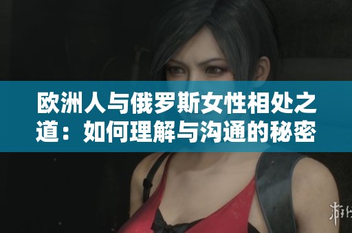 欧洲人与俄罗斯女性相处之道：如何理解与沟通的秘密