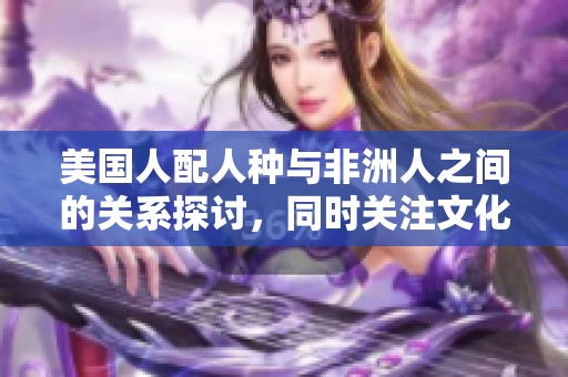美国人配人种与非洲人之间的关系探讨，同时关注文化的融合与差异。