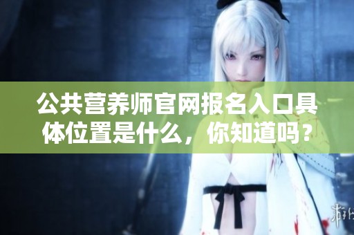 公共营养师官网报名入口具体位置是什么，你知道吗？欢迎点击查看更多信息！