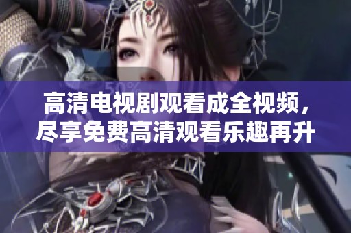 高清电视剧观看成全视频，尽享免费高清观看乐趣再升级