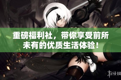 重磅福利社，带你享受前所未有的优质生活体验！