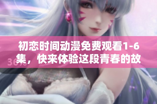 初恋时间动漫免费观看1-6集，快来体验这段青春的故事吧