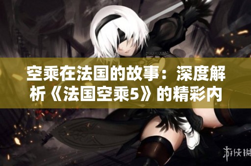 空乘在法国的故事：深度解析《法国空乘5》的精彩内容与幕后秘密