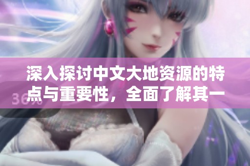 深入探讨中文大地资源的特点与重要性，全面了解其一二三页内容精髓