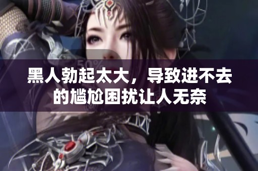 黑人勃起太大，导致进不去的尴尬困扰让人无奈