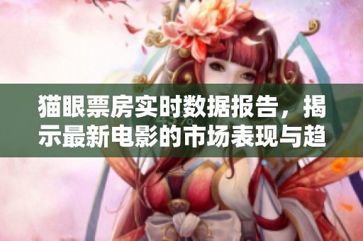 猫眼票房实时数据报告，揭示最新电影的市场表现与趋势