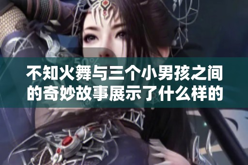 不知火舞与三个小男孩之间的奇妙故事展示了什么样的友谊与冒险