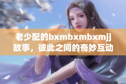 老少配的bxmbxmbxmjj故事，彼此之间的奇妙互动让人充满惊喜和感动