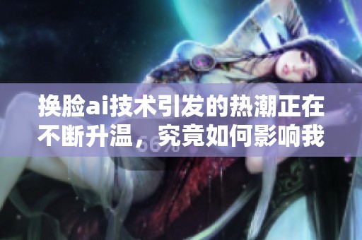换脸ai技术引发的热潮正在不断升温，究竟如何影响我们的生活与社交？
