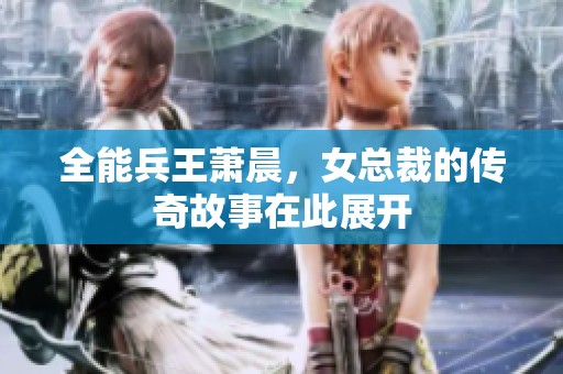 全能兵王萧晨，女总裁的传奇故事在此展开