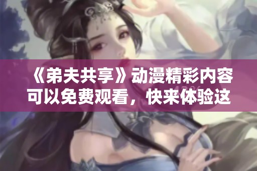 《弟夫共享》动漫精彩内容可以免费观看，快来体验这部热门作品吧！