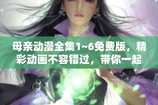母亲动漫全集1~6免费版，精彩动画不容错过，带你一起欣赏！
