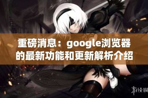 重磅消息：google浏览器的最新功能和更新解析介绍
