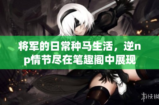 将军的日常种马生活，逆np情节尽在笔趣阁中展现