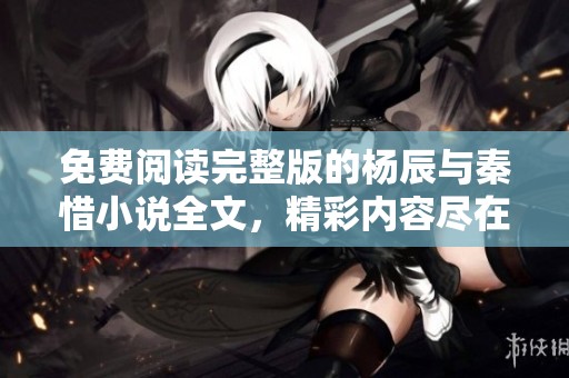 免费阅读完整版的杨辰与秦惜小说全文，精彩内容尽在其中！