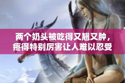 两个奶头被吃得又翘又肿，疼得特别厉害让人难以忍受