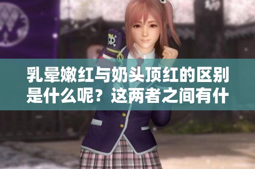 乳晕嫩红与奶头顶红的区别是什么呢？这两者之间有什么不同之处值得了解呢？