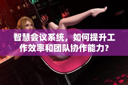 智慧会议系统，如何提升工作效率和团队协作能力？