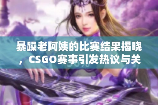 暴躁老阿姨的比赛结果揭晓，CSGO赛事引发热议与关注