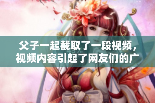 父子一起截取了一段视频，视频内容引起了网友们的广泛关注和热议。