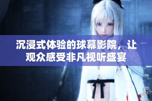 沉浸式体验的球幕影院，让观众感受非凡视听盛宴