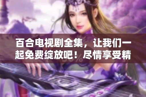 百合电视剧全集，让我们一起免费绽放吧！尽情享受精彩剧情和动人故事！