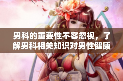 男科的重要性不容忽视，了解男科相关知识对男性健康至关重要