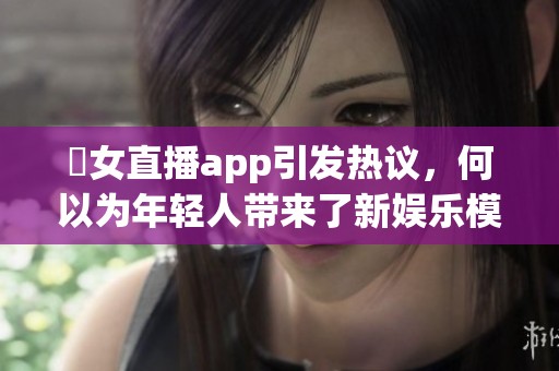 祼女直播app引发热议，何以为年轻人带来了新娱乐模式与社交体验