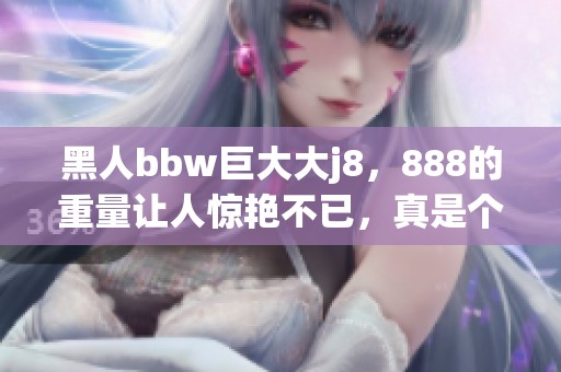 黑人bbw巨大大j8，888的重量让人惊艳不已，真是个巨型吸引力