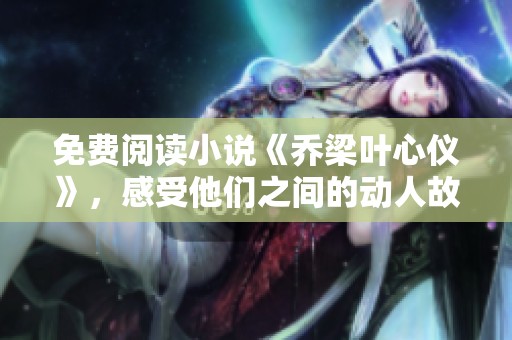 免费阅读小说《乔梁叶心仪》，感受他们之间的动人故事和爱情旅程