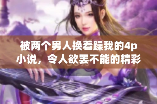 被两个男人换着躁我的4p小说，令人欲罢不能的精彩剧情让人沉迷其中