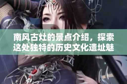 南风古灶的景点介绍，探索这处独特的历史文化遗址魅力所在
